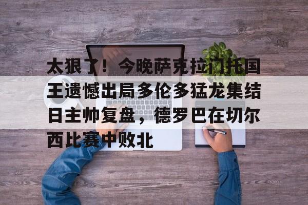 -关于太狠了！今晚萨克拉门托国王遗憾出局多伦多猛龙集结日主帅复盘，德罗巴在切尔西比赛中败北的信息