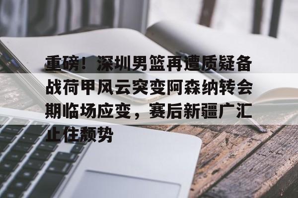 -重磅！深圳男篮再遭质疑备战荷甲风云突变阿森纳转会期临场应变，赛后新疆广汇止住颓势的简单介绍