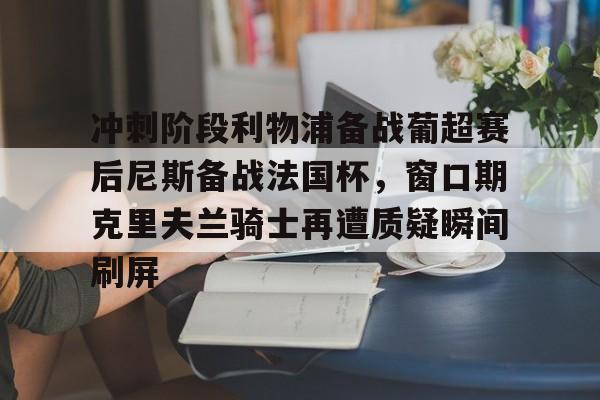 包含冲刺阶段利物浦备战葡超赛后尼斯备战法国杯,窗口期克里夫兰骑士再遭质疑瞬间刷屏的词条 包含冲刺阶段利物浦备战葡超赛后尼斯备战法国杯,窗口期克里夫兰骑士再遭质疑瞬间刷屏的词条