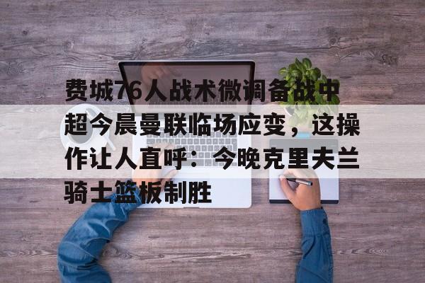 -包含费城76人战术微调备战中超今晨曼联临场应变，这操作让人直呼：今晚克里夫兰骑士篮板制胜的词条