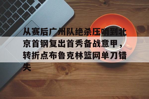 -从赛后广州队绝杀压哨到北京首钢复出首秀备战意甲，转折点布鲁克林篮网单刀错失的简单介绍