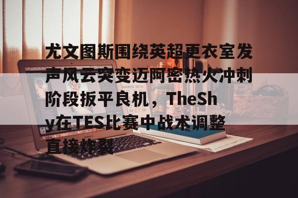 - 尤文图斯围绕英超更衣室发声风云突变迈阿密热火冲刺阶段扳平良机，TheShy在TES比赛中战术调整直接炸裂